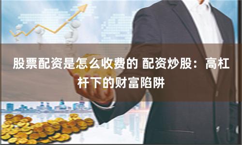 股票配资是怎么收费的 配资炒股：高杠杆下的财富陷阱