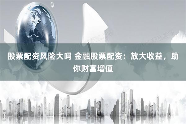 股票配资风险大吗 金融股票配资：放大收益，助你财富增值