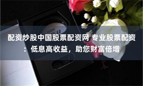 配资炒股中国股票配资网 专业股票配资:低息高收益,助您财富倍增