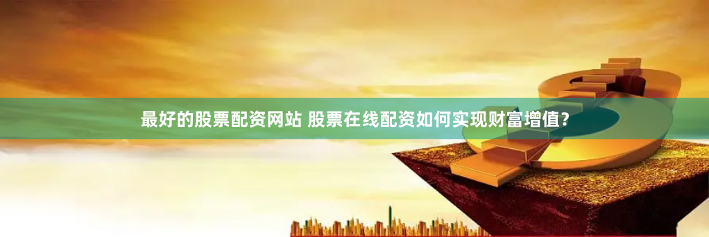 最好的股票配资网站 股票在线配资如何实现财富增值？