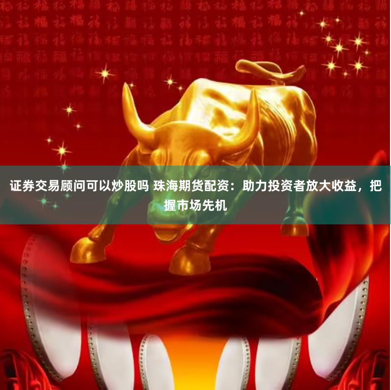 证券交易顾问可以炒股吗 珠海期货配资：助力投资者放大收益，把握市场先机