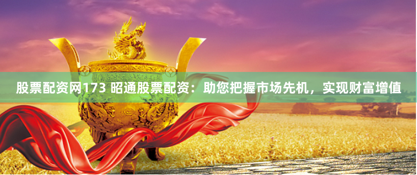 股票配资网173 昭通股票配资：助您把握市场先机，实现财富增值