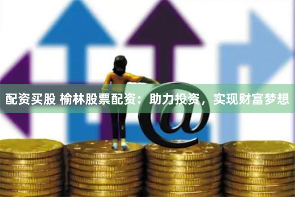 配资买股 榆林股票配资：助力投资，实现财富梦想
