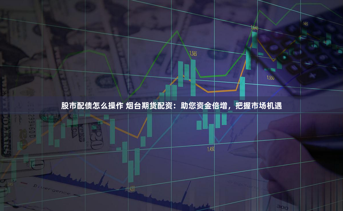股市配债怎么操作 烟台期货配资：助您资金倍增，把握市场机遇