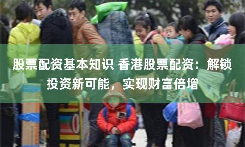 股票配资基本知识 香港股票配资：解锁投资新可能，实现财富倍增