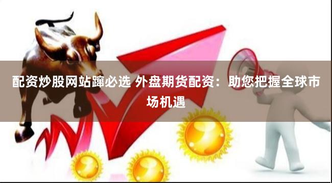 配资炒股网站蹿必选 外盘期货配资：助您把握全球市场机遇