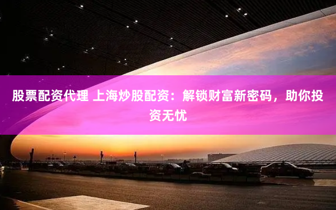 股票配资代理 上海炒股配资：解锁财富新密码，助你投资无忧