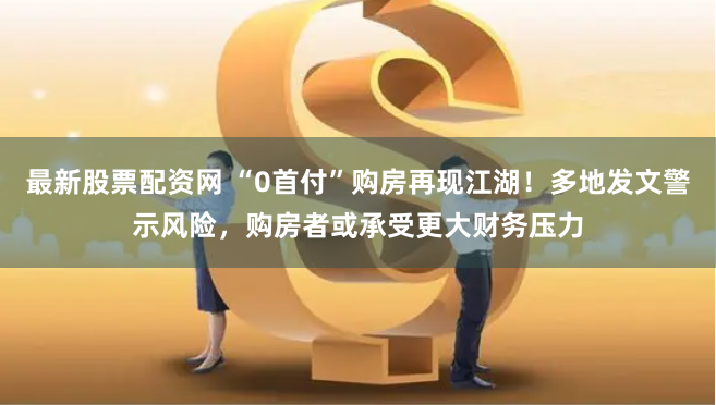最新股票配资网 “0首付”购房再现江湖！多地发文警示风险，购房者或承受更大财务压力