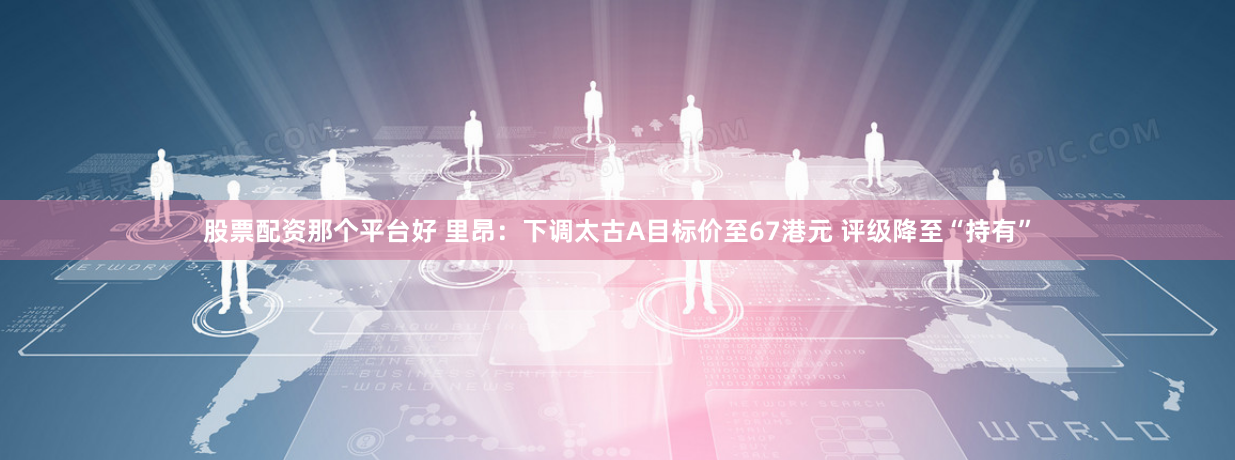 股票配资那个平台好 里昂：下调太古A目标价至67港元 评级降至“持有”