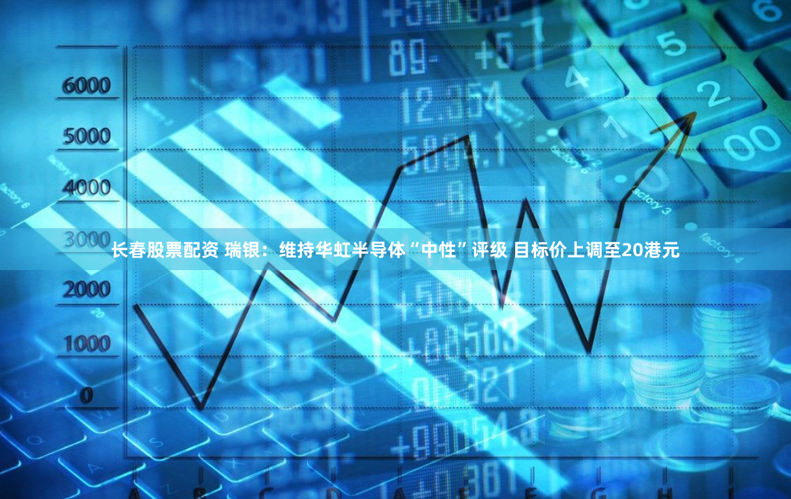 长春股票配资 瑞银：维持华虹半导体“中性”评级 目标价上调至20港元