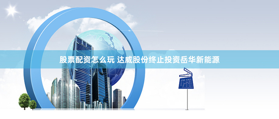 股票配资怎么玩 达威股份终止投资岳华新能源