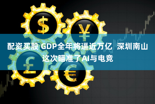 配资买股 GDP全年将逼近万亿  深圳南山这次瞄准了AI与电竞