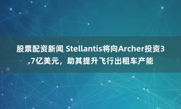 股票配资新闻 Stellantis将向Archer投资3.7亿美元，助其提升飞行出租车产能