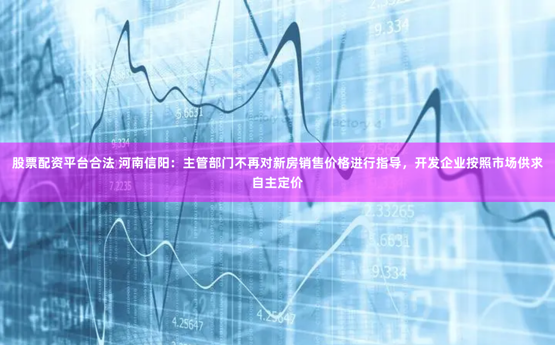 股票配资平台合法 河南信阳：主管部门不再对新房销售价格进行指导，开发企业按照市场供求自主定价