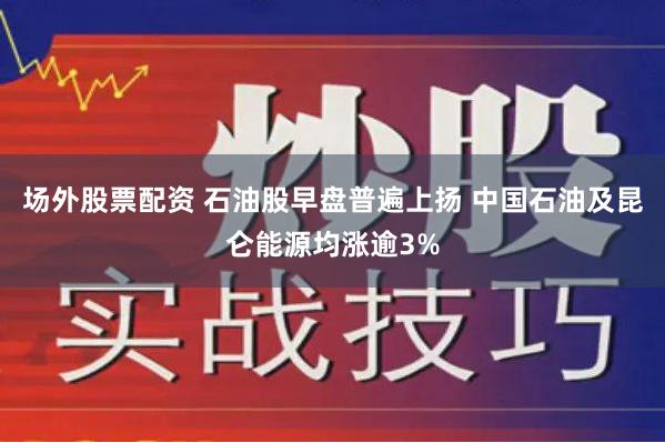 场外股票配资 石油股早盘普遍上扬 中国石油及昆仑能源均涨逾3%
