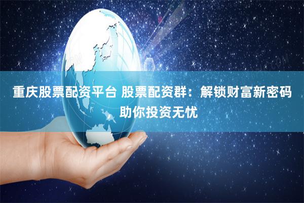 重庆股票配资平台 股票配资群：解锁财富新密码，助你投资无忧