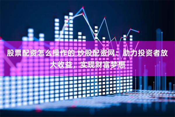股票配资怎么操作的 炒股配资网：助力投资者放大收益，实现财富梦想
