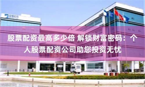 股票配资最高多少倍 解锁财富密码：个人股票配资公司助您投资无忧