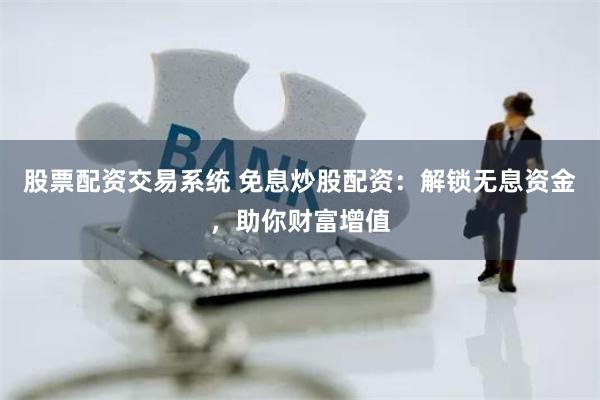 股票配资交易系统 免息炒股配资：解锁无息资金，助你财富增值