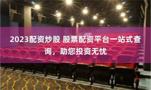 2023配资炒股 股票配资平台一站式查询，助您投资无忧