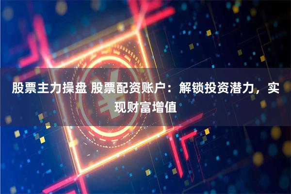 股票主力操盘 股票配资账户：解锁投资潜力，实现财富增值