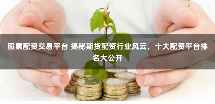 股票配资交易平台 揭秘期货配资行业风云，十大配资平台排名大公开