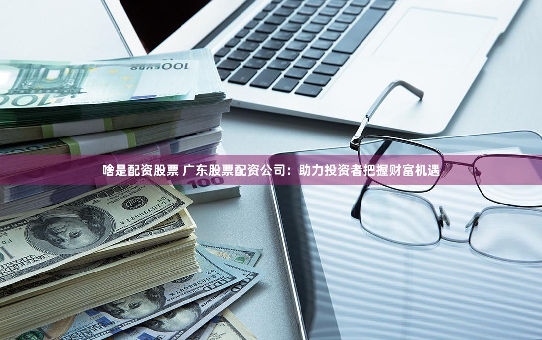 啥是配资股票 广东股票配资公司：助力投资者把握财富机遇