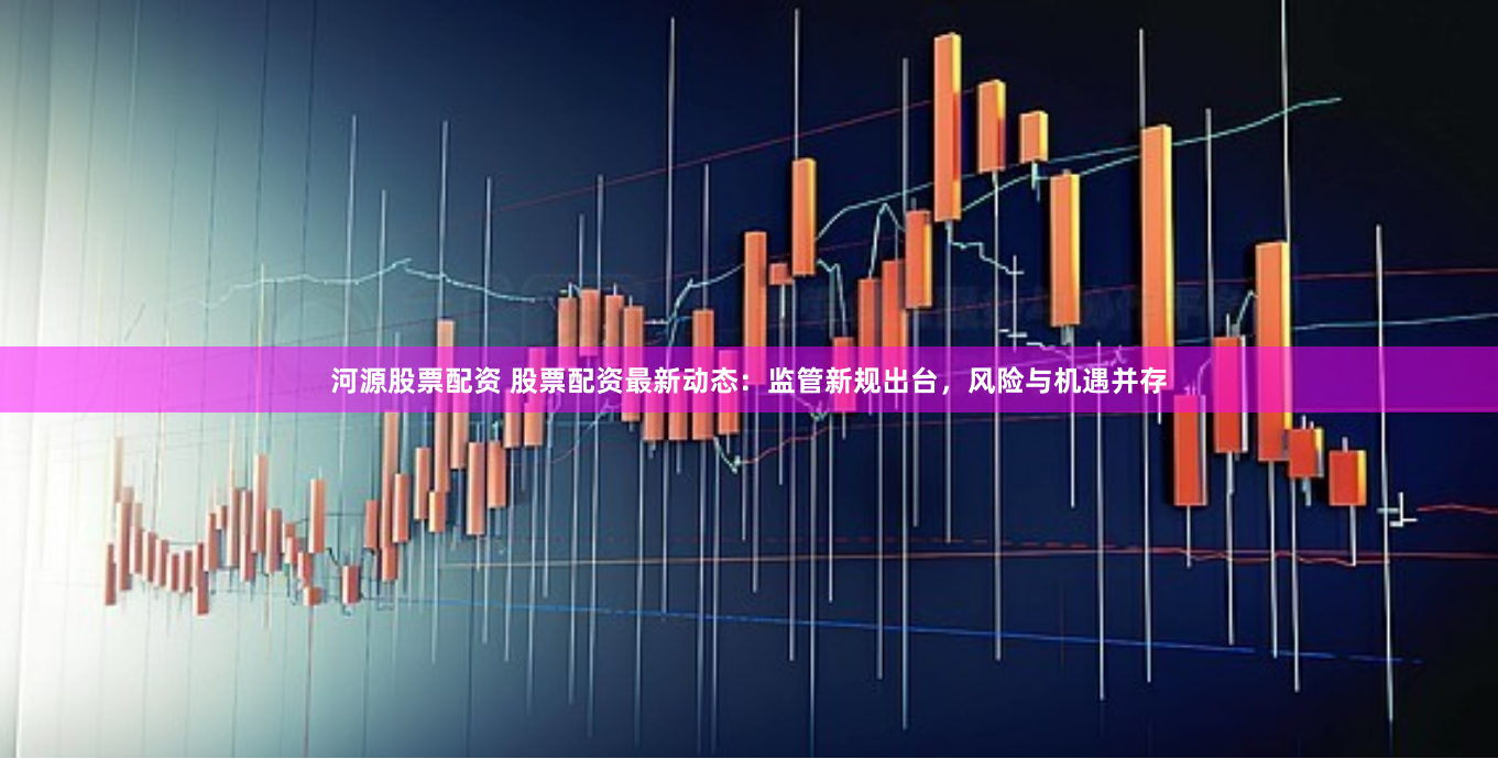 河源股票配资 股票配资最新动态：监管新规出台，风险与机遇并存