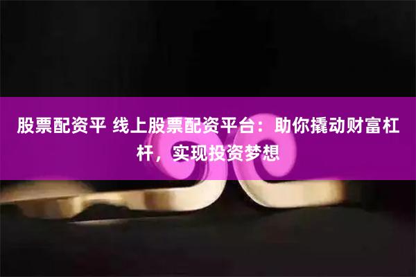 股票配资平 线上股票配资平台：助你撬动财富杠杆，实现投资梦想