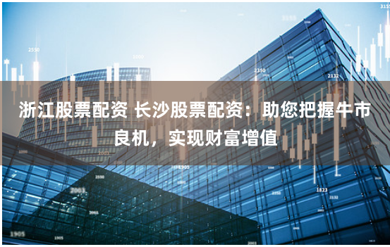 浙江股票配资 长沙股票配资:助您把握牛市良机,实现财富增值