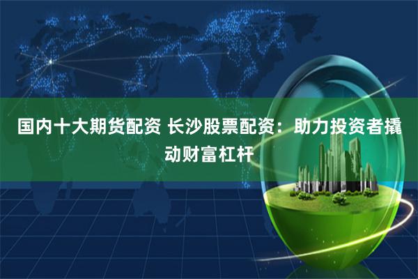 国内十大期货配资 长沙股票配资：助力投资者撬动财富杠杆